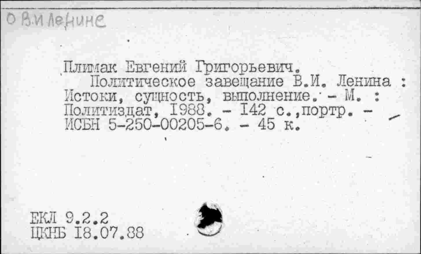 ﻿ени
1
.Плимак Евгений Григорьевич.
Политическое завещание В. И. Ленина : Истоки, сущность, выполнение/ - М. : Политиздат, 1988. - 142 с.,портр. -ИСБН 5-250-00205-6. - 45 к.
ЕКЛ 9.2.2
ЦКПБ 18.07.88